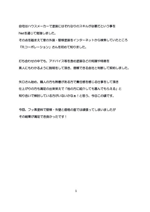 自宅はハウスメーカーで塗装にはそれなりのスキルが必要だという事をNetを通じで勉強しました。その点を踏まえて家の外壁・屋根塗装をインターネットから検索していた所「R・コーポレーション」さんを初めて知りました。 打ち合わせの中でも、アドバイス等を含め塗装などの知識や特徴を素人にもわかるように説明をして頂き、信頼できる会社として判断して契約しました。 矢口さん始め、職人の方も熱意のある方で責任感を感じる仕事をして頂き仕上がりの方も満足の出来栄えで「他の方に紹介しても喜んでもらえる」と知り合いで検討している方がいないかなぁ!と思う今日この頃です。 今回、フッ素塗料で屋根・外壁と価格の面では頑張ってしまいましたがその結果が満足でき良かったです!